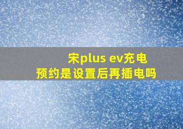 宋plus ev充电预约是设置后再插电吗